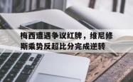 关于梅西遭遇争议红牌，维尼修斯乘势反超比分完成逆转的信息