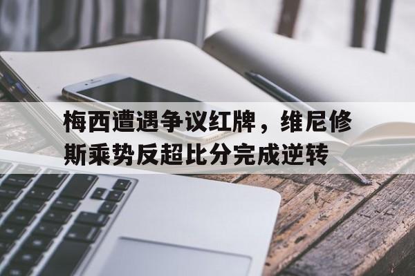 关于梅西遭遇争议红牌，维尼修斯乘势反超比分完成逆转的信息